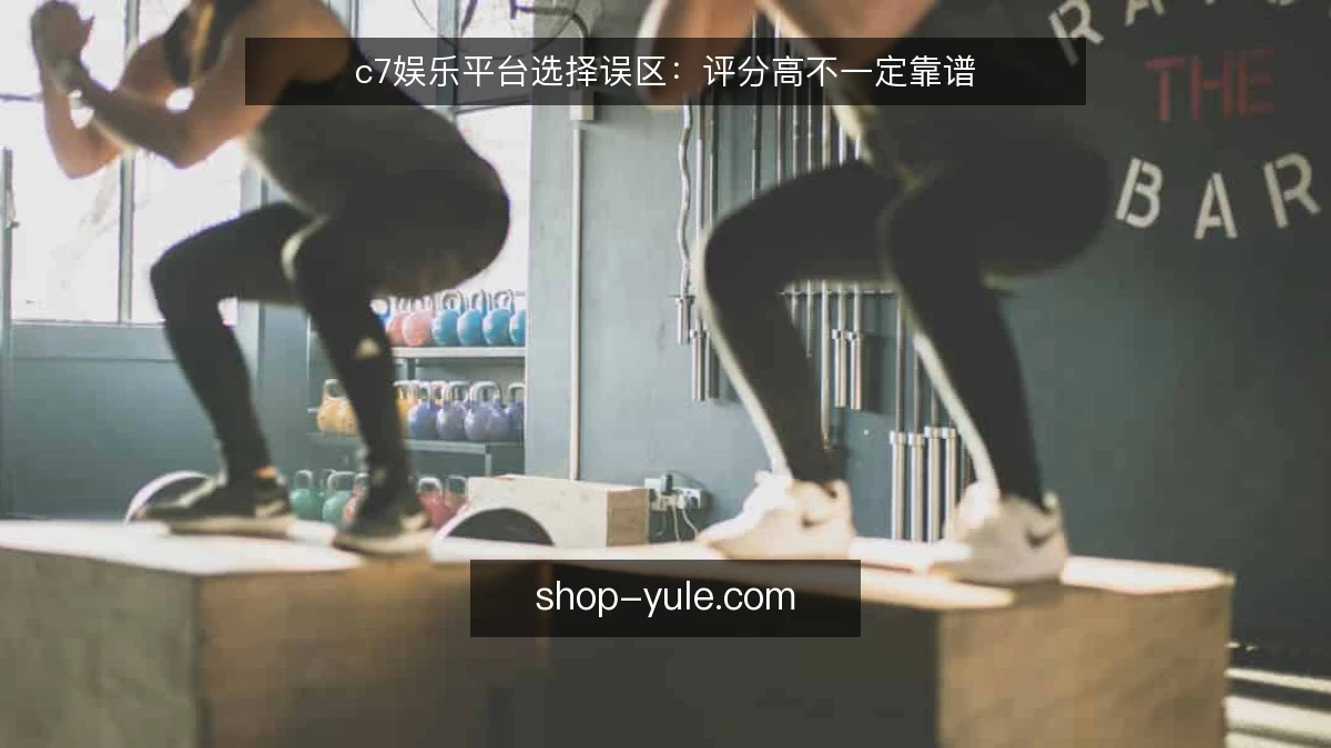 c7娱乐平台选择误区：评分高不一定靠谱